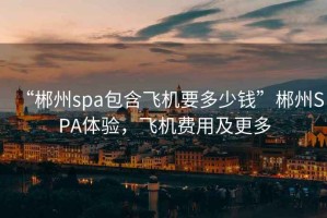 “郴州spa包含飛機要多少錢”郴州SPA體驗，飛機費用及更多