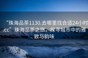“珠海品茶1130.去哪里找合適24小時(shí).cc”珠海品茶之旅，探尋城市中的雅致與韻味