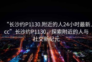 “長沙約P1130.附近的人24小時最新.cc”長沙約P1130，探索附近的人與社交新紀元