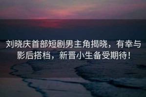 劉曉慶首部短劇男主角揭曉，有幸與影后搭檔，新晉小生備受期待！