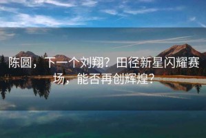 陳圓，下一個(gè)劉翔？田徑新星閃耀賽場(chǎng)，能否再創(chuàng)輝煌？