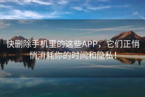 快刪除手機(jī)里的這些APP，它們正悄悄消耗你的時(shí)間和隱私！