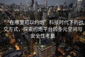 “在哪里可以約炮”科技時代下的社交方式，探索約炮平臺的多元空間與安全性考量