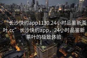 “長沙快約app1130.24小時品鑒新茶葉.cc”長沙快約app，24小時品鑒新茶葉的極致體驗