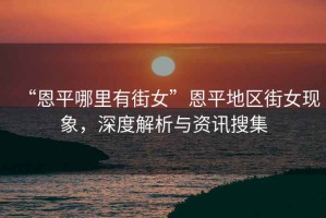 “恩平哪里有街女”恩平地區(qū)街女現(xiàn)象，深度解析與資訊搜集
