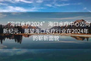 “海口水療2024”海口水療中心邁向新紀元，展望海口水療行業在2024年的嶄新面貌