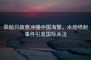 菲船只故意沖撞中國海警，水炮噴射事件引發國際關注