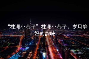 “株洲小巷子”株洲小巷子，歲月靜好的韻味