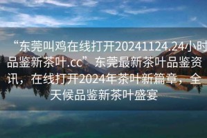 “東莞叫雞在線打開20241124.24小時品鑒新茶葉.cc”東莞最新茶葉品鑒資訊，在線打開2024年茶葉新篇章，全天候品鑒新茶葉盛宴