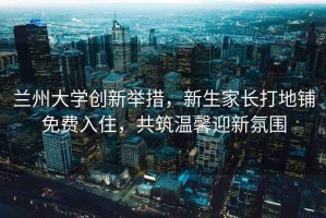 蘭州大學創新舉措，新生家長打地鋪免費入住，共筑溫馨迎新氛圍