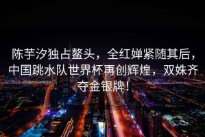 陳芋汐獨占鰲頭，全紅嬋緊隨其后，中國跳水隊世界杯再創輝煌，雙姝齊奪金銀牌！