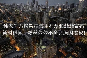 獨家千萬粉雜技博主石磊和菲菲宣布暫時退網，粉絲依依不舍，原因揭秘！