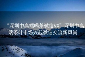 “深圳中高端喝茶微信VX”深圳中高端茶葉市場興起微信交流新風(fēng)尚