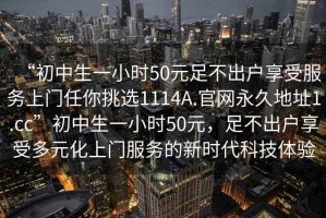 “初中生一小時50元足不出戶享受服務上門任你挑選1114A.官網永久地址1.cc”初中生一小時50元，足不出戶享受多元化上門服務的新時代科技體驗