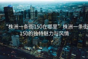 “株洲一條街150在哪里”株洲一條街150的獨(dú)特魅力與風(fēng)情
