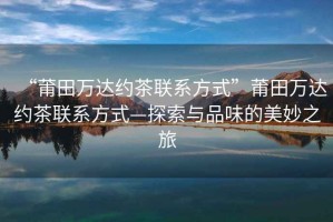 “莆田萬達(dá)約茶聯(lián)系方式”莆田萬達(dá)約茶聯(lián)系方式—探索與品味的美妙之旅
