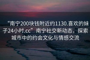 “南寧200塊錢附近約1130.喜歡的妹子24小時.cc”南寧社交新動態，探索城市中的約會文化與情感交流