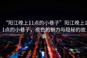 “陽江晚上11點的小巷子”陽江晚上11點的小巷子，夜色的魅力與隱秘的故事