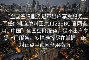 “全國空降服務足不出戶享受服務上門任你挑選絕對正點1123BBC.官網備用1.中國”全國空降服務，足不出戶享受上門服務，多樣選擇盡在掌握，絕對正點—官網備用指南
