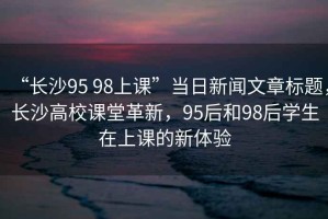 “長沙95 98上課”當日新聞文章標題，長沙高校課堂革新，95后和98后學生在上課的新體驗
