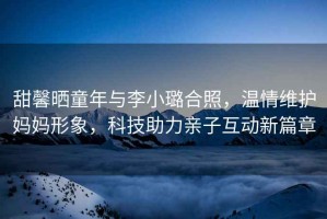 甜馨曬童年與李小璐合照，溫情維護(hù)媽媽形象，科技助力親子互動新篇章