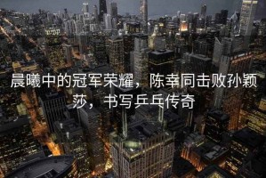 晨曦中的冠軍榮耀，陳幸同擊敗孫穎莎，書寫乒乓傳奇