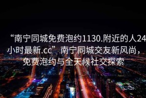 “南寧同城免費(fèi)泡約1130.附近的人24小時最新.cc”南寧同城交友新風(fēng)尚，免費(fèi)泡約與全天候社交探索