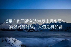 以軍向也門荷臺達(dá)港發(fā)出撤離警告，緊張局勢升級，人道危機(jī)加劇