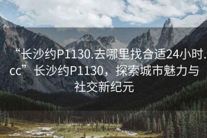 “長沙約P1130.去哪里找合適24小時.cc”長沙約P1130，探索城市魅力與社交新紀元