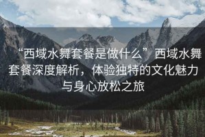 “西域水舞套餐是做什么”西域水舞套餐深度解析，體驗獨特的文化魅力與身心放松之旅