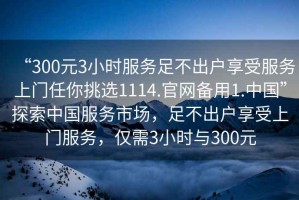 “300元3小時服務(wù)足不出戶享受服務(wù)上門任你挑選1114.官網(wǎng)備用1.中國”探索中國服務(wù)市場，足不出戶享受上門服務(wù)，僅需3小時與300元