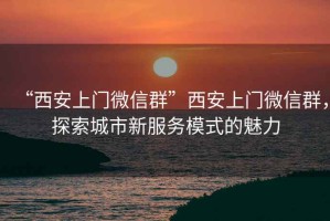 “西安上門微信群”西安上門微信群，探索城市新服務(wù)模式的魅力