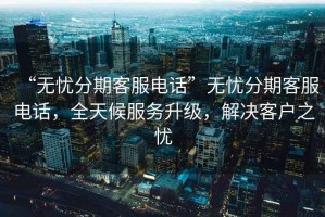 “無憂分期客服電話”無憂分期客服電話，全天候服務升級，解決客戶之憂