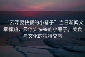 “云浮耍快餐的小巷子”當(dāng)日新聞文章標(biāo)題，云浮耍快餐的小巷子，美食與文化的獨(dú)特交融
