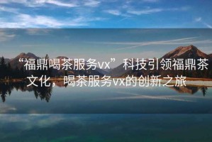 “福鼎喝茶服務(wù)vx”科技引領(lǐng)福鼎茶文化，喝茶服務(wù)vx的創(chuàng)新之旅