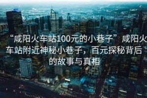 “咸陽火車站100元的小巷子”咸陽火車站附近神秘小巷子，百元探秘背后的故事與真相