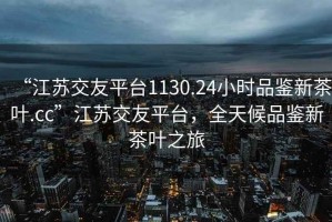“江蘇交友平臺1130.24小時品鑒新茶葉.cc”江蘇交友平臺，全天候品鑒新茶葉之旅