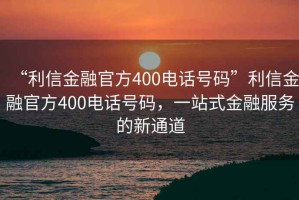 “利信金融官方400電話號碼”利信金融官方400電話號碼，一站式金融服務的新通道