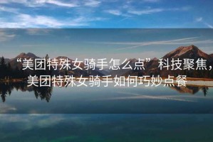 “美團特殊女騎手怎么點”科技聚焦，美團特殊女騎手如何巧妙點餐