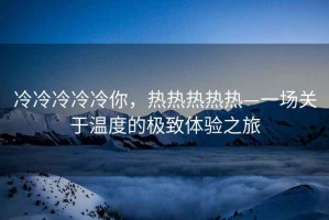 冷冷冷冷冷你，熱熱熱熱熱—一場(chǎng)關(guān)于溫度的極致體驗(yàn)之旅