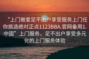 “上門做愛足不出戶享受服務上門任你挑選絕對正點1123BBA.官網備用1.中國”上門服務，足不出戶享受多元化的上門服務體驗