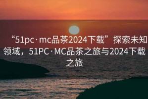 “51pc·mc品茶2024下載”探索未知領域，51PC·MC品茶之旅與2024下載之旅