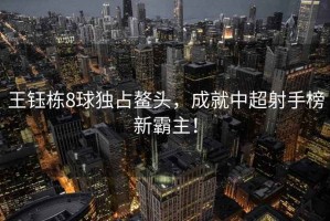 王鈺棟8球獨占鰲頭，成就中超射手榜新霸主！