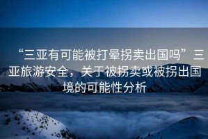 “三亞有可能被打暈拐賣出國嗎”三亞旅游安全，關于被拐賣或被拐出國境的可能性分析