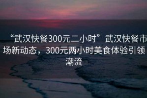 “武漢快餐300元二小時”武漢快餐市場新動態，300元兩小時美食體驗引領潮流