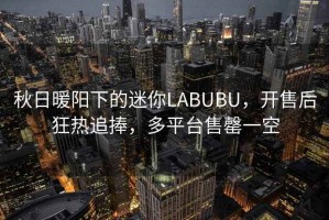 秋日暖陽下的迷你LABUBU，開售后狂熱追捧，多平臺售罄一空