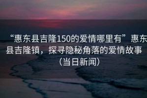 “惠東縣吉隆150的愛情哪里有”惠東縣吉隆鎮，探尋隱秘角落的愛情故事（當日新聞）