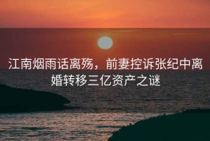 江南煙雨話離殤，前妻控訴張紀中離婚轉移三億資產之謎
