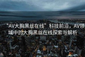 “AV大胸黑絲在線”科技前沿，AV領域中的大胸黑絲在線探索與解析