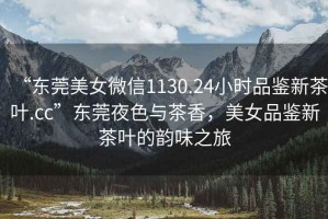 “東莞美女微信1130.24小時(shí)品鑒新茶葉.cc”東莞夜色與茶香，美女品鑒新茶葉的韻味之旅